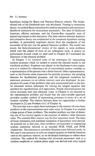 624 7.1 Summary
hypothesis testing for Bayes and Neyman-Pearson criteria. The funda-
mental role of the likelihood ratio was developed. Turning to estimation
theory, we studied Bayes estimation for random parameters and maximum-
likelihood estimation for nonrandom parameters. The idea of likelihood
functions, efficient estimates, and the Cramer-Rao inequality were of
central importance in this discussion. The close relation between detection
and estimation theory was emphasized in the composite hypothesis testing
problem. A particularly important section from the standpoint of the
remainder of the text was the general Gaussian problem. The model was
simply the finite-dimensional version of the signals in noise. problems
which were the subject of most of our subsequent work. A section on
performance bounds which we shall need in Chapter 11.3 concluded the
discussion of the classical problem.
In Chapter 3 we reviewed some of the techniques for representing
random processes which we needed to extend the classical results to the
waveform problem. Emphasis was placed on the Karhunen-Loeve expan-
sion as a method for obtaining a set of uncorrelated random variables as
a representation ofthe process over a finite interval. Other representations,
such as the Fourier series expansion for periodic processes, the sampling
theorem for bandlimited processes, and the integrated transform for
stationary processes on an infinite interval, were also developed. As pre-
paration for some of the problems that were encountered later in the text,
we discussed various techniques for solving the integral equation that
specified the eigenfunctions and eigenvalues. Simple characterizations for
vector processes were also obtained. Later, in Chapter 6, we returned to
the representation problem and found that the state-variable approach
provided another method of representing processes in terms of a set of
random variables. The relation between these two approaches is further
developed in [I] (see Problem 6.6.2 of Chapter 6).
The next step was to apply these techniques to the solution of some basic
problems in the communications and radar areas. In Chapter 4 we studied
a large group of basic problems. The simplest problem was that of detect-
ing one of two known signals in the presence of additive white Gaussian
noise. The matched filter receiver was the first important result. The ideas
of linear estimation and nonlinear estimation of parameters were derived.
As pointed out at that time, these problems corresponded to engineering
systems commonly referred to as uncoded PCM, PAM, and PFM,
respectively. The extension to nonwhite Gaussian noise followed easily. In
this case it was necessary to solve an integral equation to find the functions
used in the optimum receiver, so we developed techniques to obtain these
solutions. The method for dealing with unwanted parameters such as a
random amplitude or random phase angle was derived and some typical
 