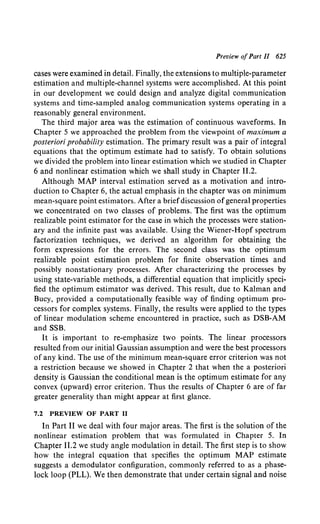 Preview ofPart II 625
cases were examined in detail. Finally, the extensions to multiple-parameter
estimation and multiple-channel systems were accomplished. At this point
in our development we could design and analyze digital communication
systems and time-sampled analog communication systems operating in a
reasonably general environment.
The third major area was the estimation of continuous waveforms. In
Chapter 5 we approached the problem from the viewpoint of maximum a
posteriori probability estimation. The primary result was a pair of integral
equations that the optimum estimate had to satisfy. To obtain solutions
we divided the problem into linear estimation which we studied in Chapter
6 and nonlinear estimation which we shall study in Chapter 11.2.
Although MAP interval estimation served as a motivation and intro-
duction to Chapter 6, the actual emphasis in the chapter was on minimum
mean-square point estimators. After a briefdiscussion ofgeneral properties
we concentrated on two classes of problems. The first was the optimum
realizable point estimator for the case in which the processes were station-
ary and the infinite past was available. Using the Wiener-Hopf spectrum
factorization techniques, we derived an algorithm for obtaining the
form expressions for the errors. The second class was the optimum
realizable point estimation problem for finite observation times and
possibly nonstationary processes. After characterizing the processes by
using state-variable methods, a differential equation that implicitly speci-
fied the optimum estimator was derived. This result, due to Kalman and
Bucy, provided a computationally feasible way of finding optimum pro-
cessors for complex systems. Finally, the results were applied to the types
of linear modulation scheme encountered in practice, such as DSB-AM
and SSB.
It is important to re-emphasize two points. The linear processors
resulted from our initial Gaussian assumption and were the best processors
of any kind. The use of the minimum mean-square error criterion was not
a restriction because we showed in Chapter 2 that when the a posteriori
density is Gaussian the conditional mean is the optimum estimate for any
convex (upward) error criterion. Thus the results of Chapter 6 are of far
greater generality than might appear at first glance.
7.2 PREVIEW OF PART II
In Part II we deal with four major areas. The first is the solution of the
nonlinear estimation problem that was formulated in Chapter 5. In
Chapter 11.2 we study angle modulation in detail. The first step is to show
how the integral equation that specifies the optimum MAP estimate
suggests a demodulator configuration, commonly referred to as a phase-
lock loop (PLL). We then demonstrate that under certain signal and noise
 