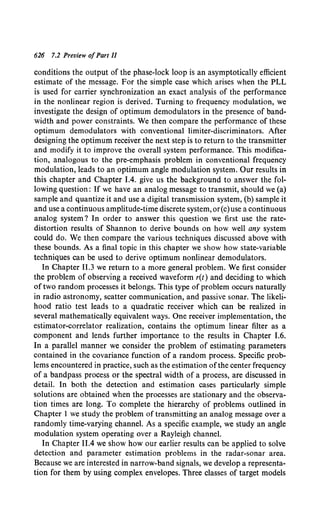 626 7.2 Preview ofPart II
conditions the output of the phase-lock loop is an asymptotically efficient
estimate of the message. For the simple case which arises when the PLL
is used for carrier synchronization an exact analysis of the performance
in the nonlinear region is derived. Turning to frequency modulation, we
investigate the design of optimum demodulators in the presence of band-
width and power constraints. We then compare the performance of these
optimum demodulators with conventional limiter-discriminators. After
designing the optimum receiver the next step is to return to the transmitter
and modify it to improve the overall system performance. This modifica-
tion, analogous to the pre-emphasis problem in conventional frequency
modulation, leads to an optimum angle modulation system. Our results in
this chapter and Chapter I.4. give us the background to answer the fol-
lowing question: If we have an analog message to transmit, should we (a)
sample and quantize it and use a digital transmission system, {b) sample it
and use a continuous amplitude-time discrete system,or(c)use a continuous
analog system? In order to answer this question we first use the rate-
distortion results of Shannon to derive bounds on how well any system
could do. We then compare the various techniques discussed above with
these bounds. As a final topic in this chapter we show how state-variable
techniques can be used to derive optimum nonlinear demodulators.
In Chapter 11.3 we return to a more general problem. We first consider
the problem of observing a received waveform r(t) and deciding to which
oftwo random processes it belongs. This type of problem occurs naturally
in radio astronomy, scatter communication, and passive sonar. The likeli-
hood ratio test leads to a quadratic receiver which can be realized in
several mathematically equivalent ways. One receiver implementation, the
estimator-correlator realization, contains the optimum linear filter as a
component and lends further importance to the results in Chapter 1.6.
In a parallel manner we consider the problem of estimating parameters
contained in the covariance function of a random process. Specific prob-
lems encountered in practice, such as the estimation ofthe center frequency
of a bandpass process or the spectral width of a process, are discussed in
detail. In both the detection and estimation cases particularly simple
solutions are obtained when the processes are stationary and the observa-
tion times are long. To complete the hierarchy of problems outlined in
Chapter 1 we study the problem of transmitting an analog message over a
randomly time-varying channel. As a specific example, we study an angle
modulation system operating over a Rayleigh channel.
In Chapter 11.4 we show how our earlier results can be applied to solve
detection and parameter estimation problems in the radar-sonar area.
Because we are interested in narrow-band signals, we develop a representa-
tion for them by using complex envelopes. Three classes of target models
 