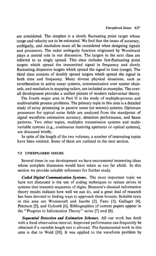 Unexplored Issues 627
are considered. The simplest is a slowly fluctuating point target whose
range and.velocity are to be estimated. We find that the issues of accuracy,
ambiguity, and resolution must all be considered when designing signals
and processors. The radar ambiguity function originated by Woodward
plays a central role in our discussion. The targets in the next class are
referred to as singly spread. This class includes fast-fluctuating point
targets which spread the transmitted signal in frequency and slowly
fluctuating dispersive targets which spread the signal in time (range). The
third class consists of doubly spread targets which spread the signal in
both time and frequency. Many diverse physical situations, such as
reverberation in active sonar systems, communication over scatter chan-
nels, and resolution in mapping radars, are included as examples. The over-
all development provides a unified picture of modern radar-sonar theory.
The fourth major area in Part II is the study of multiple-process and
multivariable process problems. The primary topic in this area is a detailed
study of array processing in passive sonar (or seismic) systems. Optimum
processors for typical noise fields are analyzed from the standpoint of
signal waveform estimation accuracy, detection performance, and beam
patterns. Two other topics, multiplex transmission systems and multi·
variable systems (e.g., continuous receiving apertures or optical systems),
are discussed briefly.
In spite of the length of the two volumes, a number of interesting topics
have been omitted. Some of them are outlined in the next section.
7.3 UNEXPLORED ISSUES
Several times in our development we have encountered interesting ideas
whose complete discussion would have taken us too far afield. In this
section we provide suitable references for further study.
Coded Digital Communication Systems. The most important topic we
have not discussed is the use of coding techniques to reduce errors in
systems that transmit sequences of digits. Shannon's classical information
theory results indicate how well we can do, and a great deal of research
has been devoted to finding ways to approach these bounds. Suitable texts
in this area are Wozencraft and Jacobs [2], Fano [3], Gallager [4],
Peterson [5], and Golomb [6]. Bibliographies of current papers appear in
the "Progress in Information Theory" series [7] and [8].
Sequential Detection and Estimation Schemes. All our work has dealt
with a fixed observation interval. Improved performance can frequently be
obtained if a variable length test is allowed. The fundamental work in this
area is due to Wald [10]. It was applied to the waveform problem by
 
