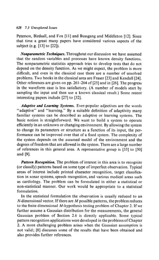 628 7.3 Unexplored Issues
Peterson, Birdsall, and Fox [11] and Bussgang and Middleton [12]. Since
that time a great many papers have considered various aspects of the
subject (e.g. [13] to [22]).
Nonparametric Techniques. Throughout our discussion we have assumed
that the random variables and processes have known density functions.
The nonparametric statistics approach tries to develop tests that do not
depend on the density function. As we might expect, the problem is more
difficult, and even in the classical case there are a number of unsolved
problems. Two books in the classical area are Fraser [23] and Kendall [24].
Other references are given on pp. 261-264 of [25] and in [26]. The progress
in the waveform case is less satisfactory. (A number of models start by
sampling the input and then use a known classical result.) Some recent
interesting papers include [27] to [32].
Adaptive and Learning Systems. Ever-popular adjectives are the words
"adaptive" and "learning." By a suitable definition of adaptivity many
familiar systems can be described as adaptive or learning systems. The
basic notion is straightforward. We want to build a system to operate
efficiently in an unknown or changing environment. By allowing the system
to change its parameters or structure as a function of its input, the per-
formance can be improved over that of a fixed system. The complexity of
the system depends on the assumed model of the environment and the
degrees offreedom that are allowed in the system. There are a large number
of references in this general area. A representative group is [33] to [50]
and [9].
Pattern Recognition. The problem of interest in this area is to recognize
(or classify) patterns based on some type of imperfect observation. Typical
areas of interest include printed character recognition, target classifica-
tion in sonar systems, speech recognition, and various medical areas such
as cardiology. The problem can be formulated in either a statistical or
non-statistical manner. Our work would be appropriate to a statistical
formulation.
In the statistical formulation the observation is usually reduced to an
N-dimensional vector. Ifthere are M possible patterns, the problem reduces
to the finite dimensional M-hypothesis testing problem of Chapter 2. If we
further assume a Gaussian distribution for the measurements, the general
Gaussian problem of Section 2.6 is directly applicable. Some typical
pattern recognition applications were developed in the problems ofChapter
2. A more challenging problem arises when the Gaussian assumption is
not valid; [8] discusses some of the results that have been obtained and
also provides further references.
 
