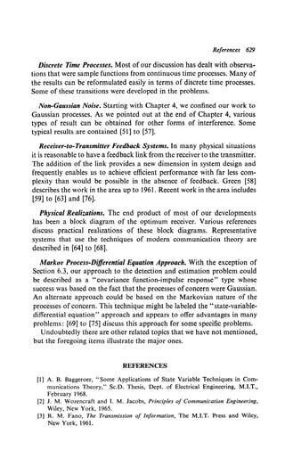 References 629
Discrete Time Processes. Most of our discussion has dealt with observa-
tions that were sample functions from continuous time processes. Many of
the results can be reformulated easily in terms of discrete time processes.
Some of these transitions were developed in the problems.
Non-Gaussian Noise. Starting with Chapter 4, we confined our work to
Gaussian processes. As we pointed out at the end of Chapter 4, various
types of result can be obtained for other forms of interference. Some
typical results are contained [51] to [57].
Receiver-to-Transmitter Feedback Systems. In many physical situations
it is reasonable to have a feedback link from the receiver to the transmitter.
The addition of the link provides a new dimension in system design and
frequently enables us to achieve efficient performance with far less com-
plexity than would be possible in the absence of feedback. Green [58]
describes the work in the area up to 1961. Recent work in the area includes
[59] to [63] and [76].
Physical Realizations. The end product of most of our developments
has been a block diagram of the optimum receiver. Various references
discuss practical realizations of these block diagrams. Representative
systems that use the techniques of modem communication theory are
described in [64] to [68].
Markov Process-Differential Equation Approach. With the exception of
Section 6.3, our approach to the detection and estimation problem could
be described as a "covariance function-impulse response" type whose
success was based on the fact that the processes ofconcern were Gaussian.
An alternate approach could be based on the Markovian nature of the
processes of concern. This technique might be labeled the "state-variable-
differential equation" approach and appears to offer advantages in many
problems: [69] to [75] discuss this approach for some specific problems.
Undoubtedly there are other related topics that we have not mentioned,
but the foregoing items illustrate the major ones.
REFERENCES
[1] A. B. Baggeroer, "Some Applications of State Variable Techniques in Com-
munications Theory," Sc.D. Thesis, Dept. of Electrical Engineering, M.I.T.,
February 1968.
[2] J. M. Wozencraft and I. M. Jacobs, Principles of Communication Engineering,
Wiley, New York, 1965.
[3] R. M. Fano, The Transmission of Information, The M.I.T. Press and Wiley,
New York, 1961.
 