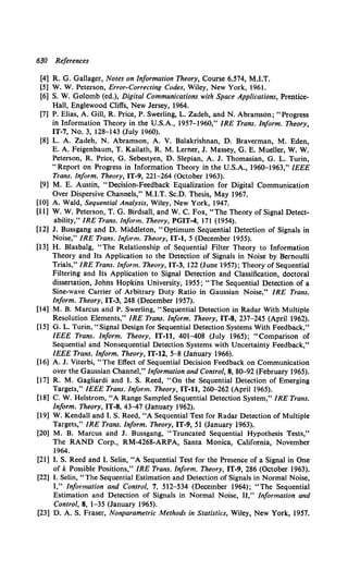 630 References
[4] R. G. Gallager, Notes on Information Theory, Course 6.574, M.I.T.
[5] W. W. Peterson, Error-Correcting Codes, Wiley, New York, 1961.
[6] S. W. Golomb (ed.), Digital Communications with Space Applications, Prentice-
Hall, Englewood Cliffs, New Jersey, 1964.
[7] P. Elias, A. Gill, R. Price, P. Swerling, L. Zadeh, and N. Abramson; "Progress
in Information Theory in the U.S.A., 1957-1960," IRE Trans. Inform. Theory,
IT-7, No. 3, 128-143 (July 1960).
[8] L. A. Zadeh, N. Abramson, A. V. Balakrishnan, D. Braverman, M. Eden,
E. A. Feigenbaum, T. Kailath, R. M. Lerner, J. Massey, G. E. Mueller, W. W.
Peterson, R. Price, G. Sebestyen, D. Slepian, A. J. Thomasian, G. L. Turin,
"Report on Progress in Information Theory in the U.S.A., 196o-1963," IEEE
Trans. Inform. Theory, IT-9, 221-264 (October 1963).
[9] M. E. Austin, "Decision-Feedback Equalization for Digital Communication
Over Dispersive Channels," M.I.T. Sc.D. Thesis, May 1967.
[10] A. Wald, Sequential Analysis, Wiley, New York, 1947.
[11] W. W. Peterson, T. G. Birdsall, and W. C. Fox, "The Theory of Signal Detect-
ability," IRE Trans. Inform. Theory, PGIT-4, 171 (1954).
[12] J. Bussgang and D. Middleton, "Optimum Sequential Detection of Signals in
Noise," IRE Trans. Inform. Theory, IT-1, 5 (December 1955).
[13] H. Blasbalg, "The Relationship of Sequential Filter Theory to Information
Theory and Its Application to the Detection of Signals in Noise by Bernoulli
Trials," IRE Trans. Inform. Theory, IT-3, 122 (June 1957); Theory of Sequential
Filtering and Its Application to Signal Detection and Classification, doctoral
dissertation, Johns Hopkins University, 1955; "The Sequential Detection of a
Sine-wave Carrier of Arbitrary Duty Ratio in Gaussian Noise," IRE Trans.
Inform. Theory, IT-3, 248 (December 1957).
[14] M. B. Marcus and P. Swerling, "Sequential Detection in Radar With Multiple
Resolution Elements," IRE Trans. Inform. Theory, IT-8, 237-245 (April 1962).
[15] G. L. Turin, "Signal Design for Sequential Detection Systems With Feedback,"
IEEE Trans. Inform. Theory, IT-11, 401-408 (July 1965); "Comparison of
Sequential and Nonsequential Detection Systems with Uncertainty Feedback,"
IEEE Trans. Inform. Theory, IT-12, 5-8 (January 1966).
[16] A. J. Viterbi, "The Effect of Sequential Decision Feedback on Communication
over the Gaussian Channel," Information and Control, 8, So-92 (February 1965).
[17] R. M. Gagliardi and I. S. Reed, "On the Sequential Detection of Emerging
Targets," IEEE Trans. Inform. Theory, IT-11, 26o-262 (April1965).
[18] C. W. Helstrom, "A Range Sampled Sequential Detection System," IRE Trans.
Inform. Theory, IT-8, 43-47 (January 1962).
[19] W. Kendall and I. S. Reed, "A Sequential Test for Radar Detection of Multiple
Targets," IRE Trans. Inform. Theory, IT-9, 51 (January 1963).
[20] M. B. Marcus and J. Bussgang, "Truncated Sequential Hypothesis Tests,"
The RAND Corp., RM-4268-ARPA, Santa Monica, California, November
1964.
[21] I. S. Reed and I. Selin, "A Sequential Test for the Presence of a Signal in One
of k Possible Positions," IRE Trans. Inform. Theory, IT-9, 286 (October 1963).
[22] I. Selin, "The Sequential Estimation and Detection of Signals in Normal Noise,
I," Information and Control, 7, 512-534 (December 1964); "The Sequential
Estimation and Detection of Signals in Normal Noise, II," Information and
Control, 8, 1-35 (January 1965).
[23] D. A. S. Fraser, Nonparametric Methods in Statistics, Wiley, New York, 1957.
 