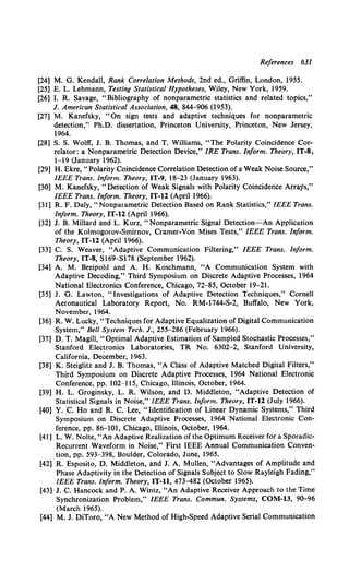 References 631
[24] M. G. Kendall, Rank Correlation Methods, 2nd ed., Griffin, London, 1955.
[25] E. L. Lehmann, Testing Statistical Hypotheses, Wiley, New York, 1959.
[26] I. R. Savage, "Bibliography of nonparametric statistics and related topics,"
J. American Statistical Association, 48, 844-906 (1953).
[27] M. Kanefsky, "On sign tests and adaptive techniques for nonparametric
detection," Ph.D. dissertation, Princeton University, Princeton, New Jersey,
1964.
[28] S. S. Wolff, J. B. Thomas, and T. Williams, "The Polarity Coincidence Cor-
relator: a Nonparametric Detection Device," IRE Trans. Inform. Theory, IT-8,
1-19 (January 1962).
[29] H. Ekre, "Polarity Coincidence Correlation Detection of a Weak Noise Source,"
IEEE Trans. Inform. Theory, IT-9, 18-23 (January 1963).
[30] M. Kanefsky, "Detection of Weak Signals with Polarity Coincidence Arrays,"
IEEE Trans. Inform. Theory, IT-12 (Apri11966).
[31] R. F. Daly, "Nonparametric Detection Based on Rank Statistics," IEEE Trans.
Inform. Theory, IT-12 (April 1966).
[32] J. B. Millard and L. Kurz, "Nonparametric Signal Detection-An Application
of the Kolmogorov-Smirnov, Cramer-Von Mises Tests," IEEE Trans. Inform.
Theory, IT-12 (April 1966).
[33] C. S. Weaver, "Adaptive Communication Filtering," IEEE Trans. Inform.
Theory, IT-8, S169-Sl78 (September 1962).
[34] A. M. Breipohl and A. H. Koschmann, "A Communication System with
Adaptive Decoding," Third Symposium on Discrete Adaptive Processes, 1964
National Electronics Conference, Chicago, 72-85, October 19-21.
[35] J. G. Lawton, "Investigations of Adaptive Detection Techniques," Cornell
Aeronautical Laboratory Report, No. RM-1744-S-2, Buffalo, New York,
November, 1964.
[36] R. W. Lucky, "Techniques for Adaptive Equalization of Digital Communication
System," Bell System Tech. J., 255-286 (February 1966).
[37] D. T. Magill, "Optimal Adaptive Estimation of Sampled Stochastic Processes,"
Stanford Electronics Laboratories, TR No. 6302-2, Stanford University,
California, December, 1963.
[38] K. Steiglitz and J. B. Thomas, "A Class of Adaptive Matched Digital Filters,"
Third Symposium on Discrete Adaptive Processes, 1964 National Electronic
Conference, pp. 102-115, Chicago, Illinois, October, 1964.
[39] H. L. Groginsky, L. R. Wilson, and D. Middleton, "Adaptive Detection of
Statistical Signals in Noise," IEEE Trans. Inform. Theory, IT-12 (July 1966).
[40] Y. C. Ho and R. C. Lee, "Identification of Linear Dynamic Systems," Third
Symposium on Discrete Adaptive Processes, 1964 National Electronic Con-
ference, pp. 86--101, Chicago, Illinois, October, 1964.
[41] L. W. Nolte, "An Adaptive Realization ofthe Optimum Receiver for a Sporadic-
Recurrent Waveform in Noise," First IEEE Annual Communication Conven-
tion, pp. 593-398, Boulder, Colorado, June, 1965.
[42] R. Esposito, D. Middleton, and J. A. Mullen, "Advantages of Amplitude and
Phase Adaptivity in the Detection of Signals Subject to Slow Rayleigh Fading,"
IEEE Trans. Inform. Theory, IT-11, 473-482 (October 1965).
[43] J. C. Hancock and P. A. Wintz, "An Adaptive Receiver Approach to the Time
Synchronization Problem," IEEE Trans. Commun. Systems, COM-13, 9o-96
(March 1965).
[44] M. J. DiToro, "A New Method of High-Speed Adaptive Serial Communication
 