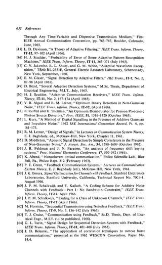 632 References
Through Any Time-Variable and Dispersive Transmission Medium," First
IEEE Annual Communication Convention, pp. 763-767, Boulder, Colorado,
June, 1965.
[45] L. D. Davisson, "A Theory of Adaptive Filtering," IEEE Trans. Inform. Theory,
IT-12, 97-102 (April 1966).
[46] H. J. Scudder, "Probability of Error of Some Adaptive Pattern-Recognition
Machines," IEEE Trans. Inform. Theory, IT-11, 363-371 (July 1965).
[47] C. V. Jakowitz, R. L. Shuey, and G. M. White, "Adaptive Waveform Recog-
nition," TR60-RL-2353E, General Electric Research Laboratory, Schenectady,
New York, September, 1960.
[48] E. M. Glaser, "Signal Detection by Adaptive Filters," IRE Trans., IT-7, No.2,
87-98 (April 1961).
[49] D. Boyd, "Several Adaptive Detection Systems," M.Sc. Thesis, Department of
Electrical Engineering, M.I.T., July, 1965.
[50] H. J. Scudder, "Adaptive Communication Receivers," IEEE Trans. Inform.
Theory, IT-11, No. 2, 167-174 (April 1965).
[51] V. R. Algazi and R. M. Lerner, "Optimum Binary Detection in Non-Gaussian
Noise," IEEE Trans. Inform. Theory, IT-12, (April 1966).
[52] B. Reiffen and H. Sherman, "An Optimum Demodulator for Poisson Processes;
Photon Source Detectors," Proc. IEEE, 51, 1316-1320 (October 1963).
[53] L. Kurz, "A Method of Digital Signalling in the Presence of Additive Gaussian
and Impulsive Noise," 1962 IRE International Convention Record, Pt. 4, pp.
161-173.
[54] R. M. Lerner," Design of Signals," in Lectures on Communication System Theory,
E. J. Baghdady, ed., McGraw-Hill, New York, Chapter 11, 1961.
[55] D. Middleton, "Acoustic Signal Detection by Simple Correlators in the Presence
of Non-Gaussian Noise," J. Acoust. Soc. Am., 34, 1598-1609 (October 1962).
[56] J. R. Feldman and J. N. Faraone, "An analysis of frequency shift keying
systems," Proc. National Electronics Conference, 17, 530--542 (1961).
[57] K. Abend, "Noncoherent optical communication," Philco Scientific Lab., Blue
Bell, Pa., Philco Rept. 312 (February 1963).
[58] P. E. Green, "Feedback Communication Systems," Lectures on Communication
System Theory, E. J. Baghdady (ed.), McGraw-Hill, New York, 1961.
[59] J. K. Omura, Signal Optimization/or Channels with Feedback, Stanford Electronics
Laboratories, Stanford University, California, Technical Report No. 7001-1,
August 1966.
[60] J. P. M. Schalkwijk and T. Kailath, "A Coding Scheme for Additive Noise
Channels with Feedback-Part 1: No Bandwidth Constraint," IEEE Trans.
Inform. Theory, IT-12, April 1966.
[61] J.P. M. Schalkwijk, "Coding for a Class of Unknown Channels," IEEE Trans.
Inform. Theory, IT-12 (April 1966).
[62] M. Horstein, "Sequential Transmission using Noiseless Feedback," IEEE Trans.
Inform. Theory, IT-9, No. 3, 136--142 (July 1963).
[63] T. J. Cruise, "Communication using Feedback," Sc.D. Thesis, Dept. of Elec-
trical Engr., M.I.T. (to be published, 1968).
[64] G. L. Turin, "Signal Design for Sequential Detection Systems with Feedback,"
IEEE Trans. Inform. Theory, IT-11, 401-408 (July 1965).
[65] J. D. Belenski, "The application of correlation techniques to meteor burst
communications," presented at the 1962 WESCON Convention, Paper No.
14.4.
 