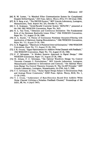 References 633
[66] R. M. Lerner, "A Matched Filter Communication System for Complicated
Doppler Shifted Signals," IRE Trans. Inform. Theory, IT-6, 373-385 (June 1960).
[67] R. S. Berg, et al., "The DICON System," MIT Lincoln Laboratory, Lexington,
Massachusetts, Tech. Report No. 251, October 31, 1961.
[68] C. S. Krakauer, "Serial-Parallel Converter System 'SEPATH','' presented at
the 1961 IRE WESCON Convention, Paper No. 36/2.
[69] H. L. Van Trees, "Detection and Continuous Estimation: The Fundamental
Role of the Optimum Realizable Linear Filter,'' 1966 WESCON Convention,
Paper No. 7/1, August 23-26, 1966.
[70] D. L. Snyder, "A Theory of Continuous Nonlinear Recursive-Filtering with
Application of Optimum Analog Demodulation,'' 1966 WESCON Convention,
Paper No. 7/2, August 23-26, 1966.
[71] A. B. Baggeroer, "Maximum A Posteriori Interval Estimation," 1966 WESCON
Convention, Paper No. 7/3, August 23-26, 1966.
[72] J. K. Omura, "Signal Optimization for Additive Noise Channels with Feedback,"
1966 WESCON Convention, Paper No. 7/4, August 23-26, 1966.
[73] F. C. Schweppe, "A Modern Systems Approach to Signal Design,'' 1966
WESCON Convention, Paper 7/5, August 23-26, 1966.
[74] M. Athans, F. C. Schweppe, "On Optimal Waveform Design Via Control
Theoretic Concepts 1: Formulations,'' MIT Lincoln Laboratory, Lexington,
Massachusetts (submitted to Information and Control); "On Optimal Wave-
form Design Via Control Theoretic Concepts II: The On-Off Principle,'' MIT
Lincoln Laboratory, Lexington, Massachusetts, JA-2789, July 5, 1966.
[75] F. C. Schweppe, D. Gray," Radar Signal Design Subject to Simultaneous Peak
and Average Power Constraints," IEEE Trans. Inform. Theory, 11-12, No. 1,
13-26 (1966).
[76] T. J. Cruise, "Achievement of Rate-Distortion Bound Over Additive White
Noise Channel Utilizing a Noiseless Feedback Channel,'' Proceedings of the
IEEE, 55, No. 4 (April 1967).
 