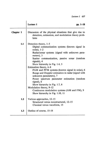 Lecture 1 637
Lecture 1 pp. 1-18
Chapter 1 Discussion of the physical situations that give rise to
detection, estimation, and modulation theory prob-
lems
1.1 Detection theory, 1-5
Digital communication systems (known signal in
noise), 1-2
Radar/sonar systems (signal with unknown para-
meters), 3
Scatter communication, passive sonar (random
signals), 4
Show hierarchy in Fig. 1.4, 5
Estimation theory, 6-8
PAM and PPM systems (known signal in noise), 6
Range and Doppler estimation in radar (signal with
unknown parameters), 7
Power spectrum parameter estimation (random
signal), 8
Show hierarchy in Fig. 1.7, 8
Modulation theory, 9-12
Continuous modulation systems (AM and FM), 9
Show hierarchy in Fig. 1.10, 11
1.2 Various approaches, 12-15
Structured versus nonstructured, 12-15
Classical versus waveform, 15
1.3 Outline of course, 15-18
 
