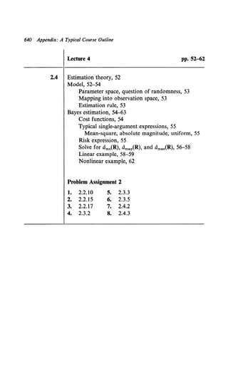 640 Appendix: A Typical Course Outline
Lecture 4 pp. 52-62
2.4 Estimation theory, 52
Model, 52-54
Parameter space, question of randomness, 53
Mapping into observation space, 53
Estimation rule, 53
Bayes estimation, 54-63
Cost functions, 54
Typical single-argument expressions, 55
Mean-square, absolute magnitude, uniform, 55
Risk expression, 55
Solve for Oms(R), Omap(R), and Omae(R), 56-58
Linear example, 58-59
Nonlinear example, 62
Problem Assignment 2
1. 2.2.10 5. 2.3.3
2. 2.2.15 6. 2.3.5
3. 2.2.17 7. 2.4.2
4. 2.3.2 8. 2.4.3
 