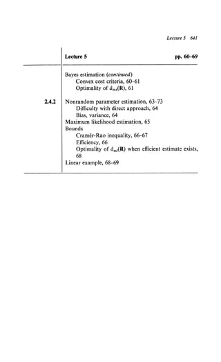 Lecture 5
Bayes estimation (continued)
Convex cost criteria, 60-61
Optimality of Oms(R), 61
2.4.2 Nonrandom parameter estimation, 63-73
Difficulty with direct approach, 64
Bias, variance, 64
Maximum likelihood estimation, 65
Bounds
Cramer-Rao inequality, 66-67
Efficiency, 66
Lecture 5 641
pp. 60-69
Optimality of am1
(R) when efficient estimate exists,
68
Linear example, 68-69
 