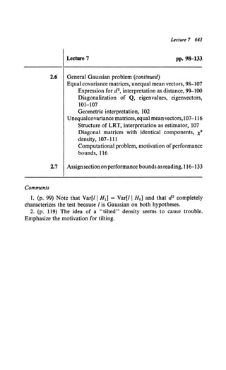 Comments
Lecture 7 643
Lecture 7 pp. 98-133
2.6 General Gaussian problem (continued)
Equal covariance matrices, unequal mean vectors, 98-107
Expression for d2, interpretation as distance, 99-100
Diagonalization of Q, eigenvalues, eigenvectors,
101-107
Geometric interpretation, 102
Unequalcovariance matrices,equal meanvectors,107-116
Structure of LRT, interpretation as estimator, 107
Diagonal matrices with identical components, x2
density, 107-111
Computational problem, motivation ofperformance
bounds, 116
2.7 Assignsectiononperformance bounds asreading, 116-133
1. (p. 99} Note that Var[JI H1] = Var[ll H0 ] and that d2 completely
characterizes the test because I is Gaussian on both hypotheses.
2. (p. 119) The idea of a "tilted" density seems to cause trouble.
Emphasize the motivation for tilting.
 