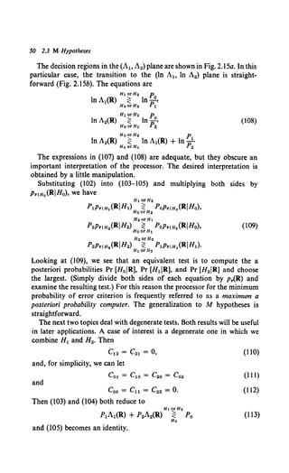 50 2.3 M Hypotheses
The decision regions in the (A1o A2) plane are shown in Fig. 2.15a. In this
particular case, the transition to the (ln A1o ln A2) plane is straight-
forward (Fig. 2.15b). The equations are
Ht orH2 p
In A2(R) ~ In po' (108)
HoorHt 2
HoorH2 p
ln A2(R) ~ ln A1(R) + ln p1•
HoorHt 2
The expressions in (107) and (108) are adequate, but they obscure an
important interpretation of the processor. The desired interpretation is
obtained by a little manipulation.
Substituting (102) into (103-105) and multiplying both sides by
PriHo(RIHo), we have
Ht orH2
P1Pr1H1(RIH1) ~ PoPriHo(RIHo),
HoorH2
H2orH1
P2Pr1H2 (RIH2) ~ PoPriHo(RIHo),
HoorH1
(109)
H2orHo
P2Pr1H2 (RIH2) ~ P1Pr1H1 (RIH1).
Ht orHo
Looking at (109), we see that an equivalent test is to compute the a
posteriori probabilities Pr [H0 IR], Pr [H1IR], and Pr [H2IR1 and choose
the largest. (Simply divide both sides of each equation by p.(R) and
examine the resulting test.) For this reason the processor for the minimum
probability of error criterion is frequently referred to as a maximum a
posteriori probability computer. The generalization to M hypotheses is
straightforward.
The next two topics deal with degenerate tests. Both results will be useful
in later applications. A case of interest is a degenerate one in which we
combine H1 and H2• Then
C12 = C21 = o,
and, for simplicity, we can let
Col = C1o = C2o = Co2
and
Coo = Cu = C22 = 0.
Then (103) and (104) both reduce to
Ht orH2
P1A1(R) + P2A2(R) ~ Po
Ho
and (105) becomes an identity.
(110)
(Ill)
(112)
(113)
 