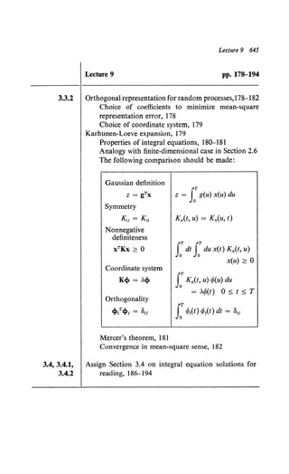 Lecture 9 645
Lecture 9 pp. 178--194
3.3.2 Orthogonal representation for random processes,178-182
3.4, 3.4.1,
3.4.2
Choice of coefficients to minimize mean-square
representation error, 178
Choice of coordinate system, 179
Karhunen-Loeve expansion, 179
Properties of integral equations. 180-181
Analogy with finite-dimensional case in Section 2.6
The following comparison should be made:
Gaussian definition
z = gTx
Symmetry
IG.1 = K;t
Nonnegative
definiteness
xTKx ~ 0
Coordinate system
K4> = A4>
Orthogonality
4>t4>; = slf
Mercer's theorem, 181
z = J:g(u) x(u) du
Kx(t, u) = Kx(U, t)
J:dt J:du x(t) Kx{t, u)
x(u) ~ 0
J:Kx(t, u) rfo(u) du
= Ar/J(t) 0 ;5; t ;5; T
J:rPt(t) cl>t{t) dt = 811
Convergence in mean-square sense, 182
Assign Section 3.4 on integral equation solutions for
reading, 186-194
 