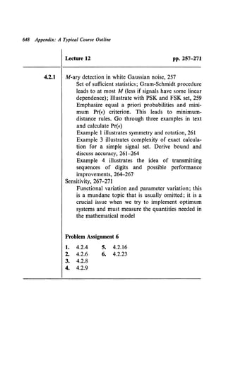 648 Appendix: A Typical Course Outline
Lecture 12 pp. 257-271
4.2.1 M-ary detection in white Gaussian noise, 257
Set of sufficient statistics; Gram-Schmidt procedure
leads to at most M (less if signals have some linear
dependence); Illustrate with PSK and FSK set, 259
Emphasize equal a priori probabilities and mini-
mum Pr(") criterion. This leads to minimum-
distance rules. Go through three examples in text
and calculate Pr(t)
Example 1 illustrates symmetry and rotation, 261
Example 3 illustrates complexity of exact calcula-
tion for a simple signal set. Derive bound and
discuss accuracy, 261-264
Example 4 illustrates the idea of transmitting
sequences of digits and possible performance
improvements, 264-267
Sensitivity, 267-271
Functional variation and parameter variation; this
is a mundane topic that is usually omitted; it is a
crucial issue when we try to implement optimum
systems and must measure the quantities needed in
the mathematical model
Problem Assignment 6
1. 4.2.4
2. 4.2.6
3. 4.2.8
4. 4.2.9
s. 4.2.16
6. 4.2.23
 