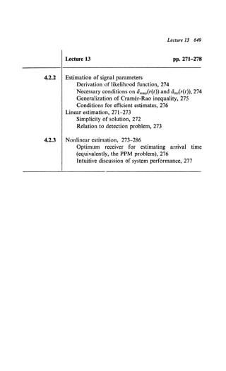 Lecture 13 649
Lecture 13 pp. 271-278
4.2.2 Estimation of signal parameters
Derivation of likelihood function, 274
Necessary conditions on amap(r(t)) and am1
(r(t)), 274
Generalization of Cramer-Rao inequality, 275
Conditions for efficient estimates, 276
Linear estimation, 271-273
Simplicity of solution, 272
Relation to detection problem, 273
4.2.3 Nonlinear estimation, 273-286
Optimum receiver for estimating arrival time
(equivalently, the PPM problem), 276
Intuitive discussion of system performance, 277
 