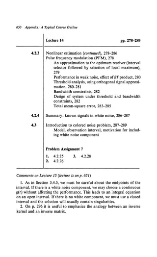 650 Appendix: A Typical Course Outline
Lecture 14 pp. 278-289
4.2.3 Nonlinear estimation (continued), 278-286
Pulse frequency modulation (PFM), 278
An approximation to the optimum receiver (interval
selector followed by selection of local maximum),
279
Performance in weak noise, effect of{3Tproduct, 280
Threshold analysis, using orthogonal signal approxi-
mation, 280-281
Bandwidth constraints, 282
Design of system under threshold and bandwidth
constraints, 282
Total mean-square error, 283-285
4.2.4 Summary: known signals in white noise, 286-287
4.3 Introduction to colored noise problem, 287-289
Model, observation interval, motivation for includ-
ing white noise component
Problem Assignment 7
1. 4.2.25 3. 4.2.28
2. 4.2.26
Comments on Lecture 15 (lecture is onp. 651)
1. As in Section 3.4.5, we must be careful about the endpoints of the
interval. If there is a white noise component, we may choose a continuous
g(t) without affecting the performance. This leads to an integral equation
on an open interval. If there is no white component, we must use a closed
interval and the solution will usually contain singularities.
2. On p. 296 it is useful to emphasize the analogy between an inverse
kernel and an inverse matrix.
 
