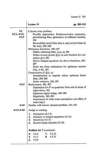 4.3
4.3.1, 4.3.2,
4.3.3
Lecture 15 651
Lecture 15 pp. 289-333
Colored noise problem
Possible approaches: Karhunen-Loeve expansion,
prewhitening filter, generation of sufficient statistic,
289
Reversibility proof (this idea is used several times in
the text), 289-290
Whitening derivation, 290-297
Define whitening filter, hw(t, u), 291
Define inverse kernel Qn(t, u) and function for cor-
relator g(t), 292
Derive integral equations for above functions, 293-
297
Draw the three realizations for optimum receiver
(Fig. 4.38), 293
Construction of Qn(t, u)
Interpretation as impulse minus optimum linear
filter, 294-295
Series solutions, 296-297
4.3.4 Performance, 301-307
Expression for d2 as quadratic form and in terms of
eigenvalues, 302
Optimum signal design, 302-303
Singularity, 303-305
Importance of white noise assumption and effect of
removing it
4.3.8 Duality with known channel problem, 331-333
4.3.5-4.3.8 Assign as reading,
1. Estimation (4.3.5)
2. Solution to integral equations (4.3.6)
3. Sensitivity (4.3.7)
4. Known linear channels (4.3.8)
Problem Set 7 (continued)
4. 4.3.4 7. 4.3.12
5. 4.3.7 8. 4.3.21
6. 4.3.8
 