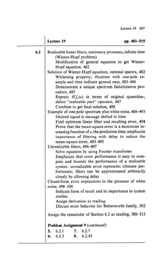 Lecture 19 657
Lecture 19 pp. 481-515
6.2 Realizable linear filters, stationary processes, infinite time
(Wiener-Hopf problem)
Modification of general equation to get Wiener-
Hopf equation, 482
Solution of Wiener-Hopf equation, rational spectra, 482
Whitening property; illustrate with one-pole ex-
ample and then indicate general case, 483-486
Demonstrate a unique spectrum factorization pro-
cedure, 485
Express H~(jw) in terms of original quantities;
define "realizable part" operator, 487
Combine to get final solution, 488
Example of one-pole spectrum plus white noise, 488-493
Desired signal is message shifted in time
Find optimum linear filter and resulting error, 494
Prove that the mean-square error is a monotone in-
creasing function ofa, the prediction time; emphasize
importance of filtering with delay to reduce the
mean-square error, 493-495
Unrealizable filters, 496-497
Solve equation by using Fourier transforms
Emphasize that error performance is easy to com-
pute and bounds the performance of a realizable
system; unrealizable error represents ultimate per-
formance; filters can be approximated arbitrarily
closely by allowing delay
Closed-form error expressions in the presence of white
noise, 498-508
Indicate form of result and its importance in system
studies
Assign derivation as reading
Discuss error behavior for Butterworth family, 502
Assign the remainder of Section 6.2 as reading, 508-515
Problem Assignment 9 (continued)
5. 6.2.1 7. 6.2.7
6. 6.2.3 8. 6.2.43
 