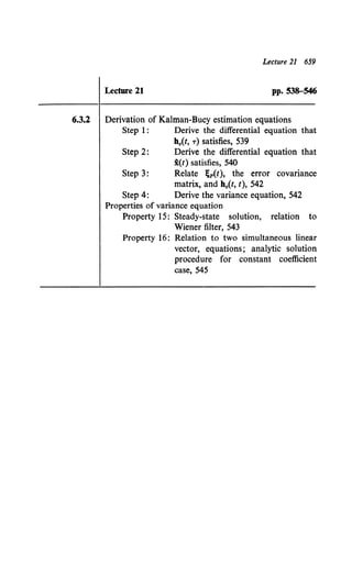 Lecture 21 659
Lecture 21 PP• 538-546
6.3.2 Derivation of Kalman-Bucy estimation equations
Step 1: Derive the differential equation that
h0 {t, T) satisfies, 539
Step 2: Derive the differential equation that
i(t) satisfies, 540
Step 3: Relate ;p(t), the error covariance
matrix, and b0{t, t), 542
Step 4: Derive the variance equation, 542
Properties of variance equation
Property 15: Steady-state solution, relation to
Wiener filter, 543
Property 16: Relation to two simultaneous linear
vector, equations; analytic solution
procedure for constant coefficient
case, 545
 
