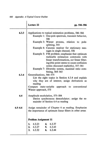 660 Appendix: A Typical Course Outline
Lecture 22 pp. 546-586
6.3.3 Applications to typical estimation problems, 546-566
Example I: One-pole spectrum, transient behavior,
546
Example 3: Wiener process, relation to pole-
splitting, 555
Example 4: Canonic receiver for stationary mes-
sages in single channel, 556
Example 5: FM problem; emphasize that optimum
realizable estimation commutes with
linear transformations, not linear filter-
ing (this point seems to cause confusion
unless discussed explicitly), 557-561
Example 7: Diversity system, maximal ratio com-
bining, 564-565
6.3.4 Generalizations, 566-575
List the eight topics in Section 6.3.4 and explain
why they are of interest; assign derivations as
reading
Compare state-variable approach to conventional
Wiener approach, 575
6.4 Amplitude modulation, 575-584
Derive synchronous demodulator; assign the re-
mainder of Section 6.4 as reading
6.5-6.6 Assign remainder of Chapter 6 as reading. Emphasize
the importance of optimum linear filters in other areas
Problem Assignment 11
1. 6.3.23 4. 6.3.37
2. 6.3.27 s. 6.3.43
3. 6.3.32 6. 6.3.44
 