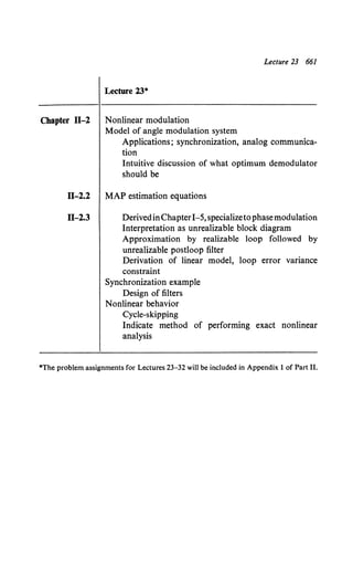Chapter fl-2
11-2.2
fl-2.3
Lecture 23 661
Lecture 23*
Nonlinear modulation
Model of angle modulation system
Applications; synchronization, analog communica-
tion
Intuitive discussion of what optimum demodulator
should be
MAP estimation equations
DerivedinChapter1-5,specializetophasemodulation
Interpretation as unrealizable block diagram
Approximation by realizable loop followed by
unrealizable postloop filter
Derivation of linear model, loop error variance
constraint
Synchronization example
Design of filters
Nonlinear behavior
Cycle-skipping
Indicate method of performing exact nonlinear
analysis
*The problem assignments for Lectures 23-32 will be included in Appendix 1 of Part II.
 