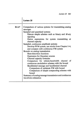 Lecture 25 663
Lecture 25
11-2.7 Comparison of various systems for transmitting analog
messages
Sampled and quantized systems
Discuss simple schemes such as binary and M-ary
signaling
Derive expressions for system transmitting at
channel capacity
Sampled, continuous amplitude systems
Develop PFM system, use results from Chapter 1-4,
and compare with continuous FM system
Bounds on analog transmission
Rate-distortion functions
Expression for Gaussian sources
Channel capacity formulas
Comparison for infinite-bandwidth channel of
continuous modulation schemes with the bound
Bandlimited message and bandlimited channel
Comparison of optimum FM with bound
Comparison of simple companding schemes with
bound
Summary ofanalog message transmission and continuous
waveform estimation
 