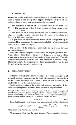 52 2.4 Estimation Theory
because the details involved in constructing the likelihood ratios are the
same as those in the binary case. Typical examples are given in the
problems. Several important points should be emphasized.
1. The minimum dimension of the decision space is no more than
M - I. The boundaries of the decision regions are hyperplanes in the
(AI> ... , AM -1) plane.
2. The optimum test is straightforward to find. We shall find however,
when we consider specific examples that the error probabilities are
frequently difficult to compute.
3. A particular test of importance is the minimum total probability of
error test. Here we compute the a posteriori probability of each hypothesis
Pr (H;jR) and choose the largest.
These points will be appreciated more fully as we proceed through
various applications.
These two sections complete our discussion of simple hypothesis tests.
A case of importance that we have not yet discussed is the one in which
several source outputs are combined to give a single hypothesis. To study
this detection problem, we shall need some ideas from estimation theory.
Therefore we defer the composite hypothesis testing problem until Section
2.5 and study the estimation problem next.
2.4 ESTIMATION THEORY
In the last two sections we have considered a problem in which one of
several hypotheses occurred. As the result of a particular hypothesis, a
vector random variable r was observed. Based on our observation, we
shall try to choose the true hypothesis.
In this section we discuss the problem of parameter estimation. Before
formulating the general problem, let us consider a simple example.
Example 1. We want to measure a voltage a at a single time instant. From physical
considerations, we know that the voltage is between - V and + V volts. The measure-
ment is corrupted by noise which may be modeled as an independent additive zero-
mean Gaussian random variable n. The observed variable is r. Thus
r =a+ n. (116)
The probability density governing the observation process is p, 1a(RJA). In this case
1 ( (R- A)2)
Pria(RJA) = Pn(R - A) = ..;- exp - 2 2 •
21T Un O'n
(117)
The problem is to observe r and estimate a.
This example illustrates the basic features of the estimation problem.
 