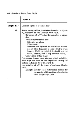 664 Appendix: A Typical Course Outline
Lecture 26
Chapter ll-3 Gaussian signals in Gaussian noise
3.2.1 Simple binary problem, white Gaussian noise on H0 and
H1o additional colored Gaussian noise on H1
Derivation of LRT using Karhunen-Loeve expan-
sion
Various receiver realizations
Estimator-correlator
Filter-squarer
Structure with optimum realizable filter as com-
ponent (this discussion is most effective when
Lectures 20-22 are included; it should be men-
tioned, however, even if they were not studied)
Computation of bias terms
Performance bounds using J.L(S) and tilted probability
densities (at this point we must digress and develop the
material in Section 2.7 of Chapter I-2).
Interpretation of J.L(s) in terms of realizable filtering
errors
Example: Structure and performance bounds for
the case in which additive colored noise
has a one-pole spectrum
 