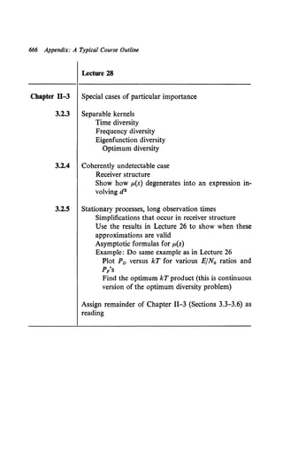 666 Appendix: A Typical Course Outline
Lecture 28
Chapter ll-3 Special cases of particular importance
3.2.3 Separable kernels
Time diversity
Frequency diversity
Eigenfunction diversity
Optimum diversity
3.2.4 Coherently undetectable case
Receiver structure
Show how p.(s) degenerates into an expression in-
volving d2
3.2.5 Stationary processes, long observation times
Simplifications that occur in receiver structure
Use the results in Lecture 26 to show when these
approximations are valid
Asymptotic formulas for p.(s)
Example: Do same example as in Lecture 26
Plot Pv versus kT for various E/N0 ratios and
P/s
Find the optimum kT product (this is continuous
version of the optimum diversity problem)
Assign remainder of Chapter II-3 (Sections 3.3-3.6) as
reading
 
