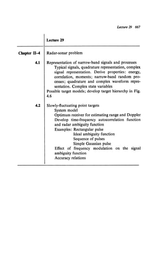 Lecture 29 667
Lecture 29
Chapter ll-4 Radar-sonar problem
4.1 Representation of narrow-band signals and processes
Typical signals, quadrature representation, complex
signal representation. Derive properties: energy,
correlation, moments; narrow-band random pro-
cesses; quadrature and complex waveform repre-
sentation. Complex state variables
Possible target models; develop target hierarchy in Fig.
4.6
4.2 Slowly-fluctuating point targets
System model
Optimum receiver for estimating range and Doppler
Develop time-frequency autocorrelation function
and radar ambiguity function
Examples: Rectangular pulse
Ideal ambiguity function
Sequence of pulses
Simple Gaussian pulse
Effect of frequency modulation on the signal
ambiguity function
Accuracy relations
 