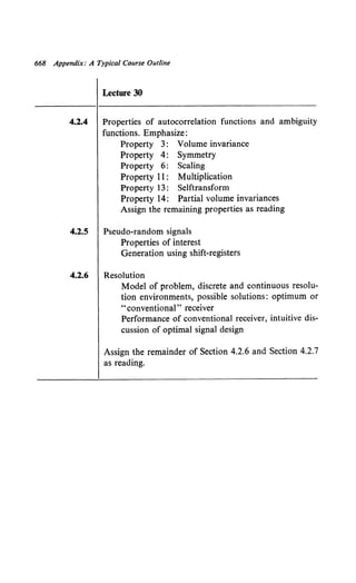 668 Appendix: A Typical Course Outline
Lecture 30
4.2.4 Properties of autocorrelation functions and ambiguity
functions. Emphasize:
Property 3: Volume invariance
Property 4: Symmetry
Property 6: Scaling
Property 11 : Multiplication
Property 13: Selftransform
Property 14: Partial volume invariances
Assign the remaining properties as reading
4.2.5 Pseudo-random signals
Properties of interest
Generation using shift-registers
4.2.6 Resolution
Model of problem, discrete and continuous resolu-
tion environments, possible solutions: optimum or
"conventional" receiver
Performance of conventional receiver, intuitive dis-
cussion of optimal signal design
Assign the remainder of Section 4.2.6 and Section 4.2.7
as reading.
 