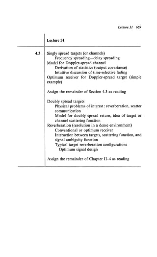 Lecture 31 669
Lecture 31
4.3 Singly spread targets (or channels)
Frequency spreading-delay spreading
Model for Doppler-spread channel
Derivation of statistics (output covariance)
Intuitive discussion of time-selective fading
Optimum receiver for Doppler-spread target (simple
example)
Assign the remainder of Section 4.3 as reading
Doubly spread targets
Physical problems of interest: reverberation, scatter
communication
Model for doubly spread return, idea of target or
channel scattering function
Reverberation (resolution in a dense environment)
Conventional or optimum receiver
Interaction between targets, scattering function, and
signal ambiguity function
Typical target-reverberation configurations
Optimum signal design
Assign the remainder of Chapter II-4 as reading
 