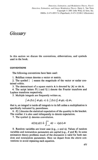 Detection, Estimation, and Modulation Theory, Part I:
Detection, Estimation, and Linear Modulation Theory. Harry L. Van Trees
Copyright © 2001 John Wiley & Sons, Inc.
ISBNs: 0-471-09517-6 (Paperback); 0-471-22108-2 (Electronic)
Glossary
In this section we discuss the conventions, abbreviations, and symbols
used in the book.
CONVENTIONS
The following conventions have been used:
I. Boldface roman denotes a vector or matrix.
2. The symbol I I means the magnitude of the vector or scalar con-
tained within.
3. The determinant of a square matrix A is denoted by IAI or det A.
4. The script letters 3'( ·) and C(·) denote the Fourier transform and
Laplace transform respectively.
5. Multiple integrals are frequently written as,
that is, an integral is inside all integrals to its left unless a multiplication is
specifically indicated by parentheses.
6. E[ ·] denotes the statistical expectation of the quantity in the bracket.
The overbar xis also used infrequently to denote expectation.
7. The symbol ® denotes convolution.
x(t)® y(t) ~ J_"'"' x(t - -r)y(-r) d-r
8. Random variables are lower case (e.g., x and x). Values of random
variables and nonrandom parameters are capital (e.g., X and X). In some
estimation theory problems much of the discussion is valid for both ran-
dom and nonrandom parameters. Here we depart from the above con-
ventions to avoid repeating each equation.
671
 