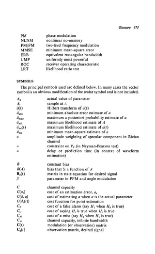 PM
NLNM
FM/FM
MMSE
ERB
UMP
ROC
LRT
SYMBOLS
phase modulation
nonlinear no-memory
two-level frequency modulation
minimum mean-square error
equivalent rectangular bandwidth
uniformly most powerful
receiver operating characteristic
likelihood ratio test
Glossary 673
The principal symbols used are defined below. In many cases the vector
symbol is an obvious modification ofthe scalar symbol and is not included.
Aa
A,
ii(t)
Oabs
dmap
ami
aml(t)
Oms
a:
a
a:
B
B(A)
Ba(t)
fJ
c
C(a,)
C(a, a)
C(d.(t))
CF
c,i
eM
Coo
C(t)
Ca(t)
actual value of parameter
sample at t1
Hilbert transform of a(t)
minimum absolute error estimate of a
maximum a posteriori probability estimate of a
maximum likelihood estimate of A
maximum likelihood estimate of a(t)
minimum mean-square estimate of a
amplitude weighting of specular component in Rician
channel
constraint on PF (in Neyman-Pearson test)
delay or prediction time (in context of waveform
estimation)
constant bias
bias that :s a function of A
matrix in state equation for desired signal
parameter in PFM and angle modulation
channel capacity
cost of an estimation error, a,
cost of estimating a when a is the actual parameter
cost function for point estimation
cost of a false alarm (say H1 when H0 is true)
cost of saying H, is true when H1 is true
cost of a miss (say H0 when H1 is true)
channel capacity, infinite bandwidth
modulation (or observation) matrix
observation matrix, desired signal
 