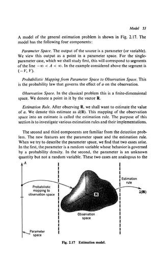 Model 53
A model of the general estimation problem is shown in Fig. 2.17. The
model has the following four components:
Parameter Space. The output of the source is a parameter (or variable).
We view this output as a point in a parameter space. For the single-
parameter case, which we shall study first, this will correspond to segments
of the line -oo <A < oo. In the example considered above the segment is
(- V, V).
Probabilistic Mapping from Parameter Space to Observation Space. This
is the probability law that governs the effect of a on the observation.
Observation Space. In the classical problem this is a finite-dimensional
space. We denote a point in it by the vector R.
Estimation Rule. After observing R, we shall want to estimate the value
of a. We denote this estimate as a(R). This mapping of the observation
space into an estimate is called the estimation rule. The purpose of this
section is to investigate various estimation rules and their implementations.
The second and third components are familiar from the detection prob-
lem. The new features are the parameter space and the estimation rule.
When we try to describe the parameter space, we find that two cases arise.
In the first, the parameter is a random variable whose behavior is governed
by a probability density. In the second, the parameter is an unknown
quantity but not a random variable. These two cases are analogous to the
A
Probabilistic
mapping to
observation space
Parameter
space
Observation
space
Fig. 2.17 Estimation model.
I
I
I
I Estimation
rule
 