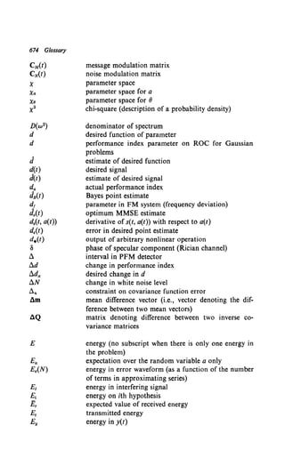 674 Glossary
CM(t)
CN(t)
X
Xa
Xo
x2
J
d(t)
d(t)
da
JB(t)
d,
Jo(t)
d.(t, a(t))
dE(f)
d.(t)
8
!::.
!::.d
!::.dx
!::.N
!::.n
am
4Q
E
message modulation matrix
noise modulation matrix
parameter space
parameter space for a
parameter space for 8
chi-square (description of a probability density)
denominator of spectrum
desired function of parameter
performance index parameter on ROC for Gaussian
problems
estimate of desired function
desired signal
estimate of desired signal
actual performance index
Bayes point estimate
parameter in FM system (frequency deviation)
optimum MMSE estimate
derivative of s(t, a(t)) with respect to a(t)
error in desired point estimate
output of arbitrary nonlinear operation
phase of specular component (Rician channel)
interval in PFM detector
change in performance index
desired change in d
change in white noise level
constraint on covariance function error
mean difference vector (i.e., vector denoting the dif-
ference between two mean vectors)
matrix denoting difference between two inverse co-
variance matrices
energy (no subscript when there is only one energy in
the problem)
expectation over the random variable a only
energy in error waveform (as a function of the number
of terms in approximating series)
energy in interfering signal
energy on ith hypothesis
expected value of received energy
transmitted energy
energy in y(t)
 