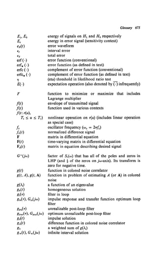 EJ
ET
erf (·)
err.(·)
erfc (·)
erfc* ( ·)
7J
E(·)
F
f(t)
f(t)
f(t: r(u),
T.. :s; u :s; T1)
fc
ft:.(t)
F
F(t)
Fa(t)
g(t)
g(t, A), g(t, A)
g(.,)
gh(t)
g,(T)
g10(T), G10Uw)
gpu(T)
gpuo(T), GpuoUw}
g6(t)
gt:.(t)
g~
goo(t), GooUw)
Glossary 675
energy of signals on H1 and H0 respectively
energy in error signal (sensitivity context)
error waveform
interval error
total error
error function (conventional)
error function (as defined in text)
complement of error function (conventional)
complement of error function (as defined in text)
(eta) threshold in likelihood ratio test
expectation operation (also denoted by ( ·) infrequently)
function to minimize or maximize that includes
Lagrange multiplier
envelope of transmitted signal
function used in various contexts
nonlinear operation on r(u) (includes linear operation
as special case)
oscillator frequency (w. = 2Tr/c)
normalized difference signal
matrix in differential equation
time-varying matrix in differential equation
matrix in equation describing desired signal
factor of S1( w) that has all of the poles and zeros in
LHP (and t of the zeros on jw-axis). Its transform is
zero for negative time.
function in colored noise correlator
function in problem of estimating A (or A) in colored
noise
a function of an eigenvalue
homogeneous solution
filter in loop
impulse response and transfer function optimum loop
filter
unrealizable post-loop filter
optimum unrealizable post-loop filter
impulse solution
difference function in colored noise correlator
a weighted sum of g(.1)
infinite interval solution
 