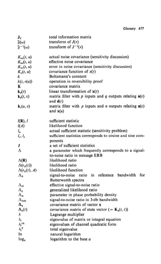 Kna(t, u)
Kne(t, u)
Kn.(t, u)
Kx(t, u)
k
k(t, r(u))
K
ka(t)
ka(t, v)
I(R), I
I(A)
Ia
fc, /8
I
A
A(R)
A(rK(t))
A(rK(t), A)
AB
Aer
Ag
Am
A3ctb
Ax
1.x(t)
,
At
~ch
>.l
In
loga
total information matrix
transform of J(-r)
transform of J- 1(-r)
Glossary 677
actual noise covariance (sensitivity discussion)
effective noise covariance
error in noise covariance (sensitivity discussion)
covariance function of x(t)
Boltzmann's constant
operation in reversibility proof
covariance matrix
linear transformation of x(t)
matrix filter with p inputs and q outputs relating a(v)
and d(t)
matrix filter with p inputs and n outputs relating a(v)
and x(u)
sufficient statistic
likelihood function
actual sufficient statistic (sensitivity problem)
sufficient statistics corresponds to cosine and sine com-
ponents
a set of sufficient statistics
a parameter which frequently corresponds to a signal-
to-noise ratio in message ERB
likelihood ratio
likelihood ratio
likelihood function
signal-to-noise ratio in reference bandwidth for
Butterworth spectra
effective signal-to-noise ratio
generalized likelihood ratio
parameter in phase probability density
signal-to-noise ratio in 3-db bandwidth
covariance matrix of vector x
covariance matrix of state vector ( = Kx(t, t))
Lagrange multiplier
eigenvalue of matrix or integral equation
eigenvalues of channel quadratic form
total eigenvalue
natural logarithm
logarithm to the base a
 