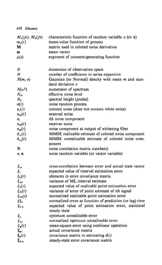 678 Glossary
MxUv), MxUv)
mx(t)
M
m
/L(S)
N
N
N(m, o)
N(w2)
Nee
No
n(t)
n.(t)
nEI(t)
n,
nRI(t)
n.(t)
ii••(t)
ficu(t)
N
n,n
ea.
~I
~IJ(t)
~ml
~p(t)
~p,(t)
~Pnlt)
~~n
~P«J
~u
gun
~.(t)
~ac
~a(t)
~P«J
characteristic function of random variable x (or x)
mean-value function of process
matrix used in colored noise derivation
mean vector
exponent of moment-generating function
dimension of observation space
number of coefficients in series expansion
Gaussian (or Normal) density with mean m and stan-
dard deviation a
numerator of spectrum
effective noise level
spectral height Uoules)
noise random process
colored noise (does not contain white noise)
external noise
ith noise component
receiver noise
noise component at output of whitening filter
MMSE realizable estimate of colored noise component
MMSE unrealizable estimate of colored noise com-
ponent
noise correlation matrix numbers)
noise random variable (or vector variable)
cross-correlation between error and actual state vector
expected value of interval estimation error
elements in error covariance matrix
variance of ML interval estimate
expected value of realizable point estimation error
variance of error of point estimate of ith signal
normalized realizable point estimation error
normalized error as function of prediction (or lag) time
expected value of point estimation error, statistical
steady state
optimum unrealizable error
normalized optimum unrealizable error
mean-square error using nonlinear operation
actual covariance matrix
covariance matrix in estimating d(t)
steady-state error covariance matrix
 