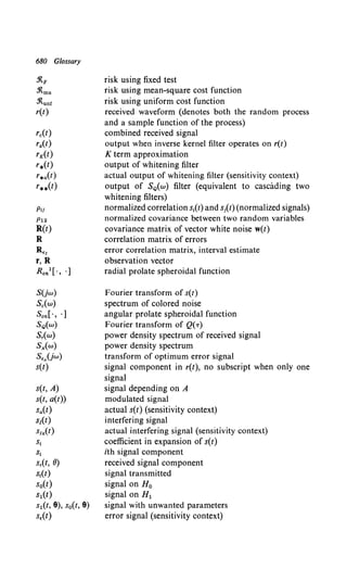680 Glossary
rc(t)
rg(l)
rx(t)
'*(t)
r*a(t)
r**(t)
Pii
P12
R(t)
R
SUw)
Sc(w)
Son[·, ·]
SQ(w)
Sr(w)
Sx(w)
s••Uw)
s(t)
s(t, A)
s(t, a(t))
Sa(l)
s1(t)
Sla(t)
s1
S;
Sr(t, 8)
St(t)
so(t)
s1(t)
s1(t, 8), s0(t, 8)
s,(t)
risk using fixed test
risk using mean-square cost function
risk using uniform cost function
received waveform (denotes both the random process
and a sample function of the process)
combined received signal
output when inverse kernel filter operates on r(t)
K term approximation
output of whitening filter
actual output of whitening filter (sensitivity context)
output of SQ(w) filter (equivalent to cascading two
whitening filters)
normalized correlation s1(t) and sJCt) (normalized signals)
normalized covariance between two random variables
covariance matrix of vector white noise w(t)
correlation matrix of errors
error correlation matrix, interval estimate
observation vector
radial prolate spheroidal function
Fourier transform of s(t)
spectrum of colored noise
angular prolate spheroidal function
Fourier transform of Q(T)
power density spectrum of received signal
power density spectrum
transform of optimum error signal
signal component in r(t), no subscript when only one
signal
signal depending on A
modulated signal
actual s(t) (sensitivity context)
interfering signal
actual interfering signal (sensitivity context)
coefficient in expansion of s(t)
ith signal component
received signal component
signal transmitted
signal on H0
signal on H1
signal with unwanted parameters
error signal (sensitivity context)
 
