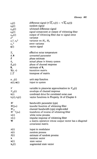 st>(t)
sn(t)
s,*(t)
s*(t)
s*.(t)
T.
o, e
{j
Oa
ocb(t)
81
T(t, T)
[ )T
u_1(t)
u(t), u(t)
v
vcb(t)
v(t)
v1(t), v2(t)
w
WUw)
Wch
w-1Uw)
w(t)
W(T)
w
x(t)
x(t)
x(t)
X
x(t)
Xa(t)
difference signal ('VE1 s1(t) - v'Eo s0(t))
random signal
whitened difference signal
Glossary 681
signal component at output of whitening filter
output of whitening filter due to signal error
variance
variance on H1, H 0
error variance
vector signal
effective noise temperature
unwanted parameter
phase estimate
actual phase in binary system
phase of channel response
estimate of 81
transition matrix
transpose of matrix
unit step function
input to system
variable in piecewise approximation to Vch(t)
envelope of channel response
combined drive for correlated noise case
vector functions in Property 16 of Chapter 6
bandwidth parameter (cps)
transfer function of whitening filter
channel bandwidth (cps) single-sided
transform of inverse of whitening filter
white noise process
impulse response of whitening filter
a matrix operation whose output vector has a diagonal
covariance matrix
input to modulator
random process
estimate of random process
random vector
state vector
augmented state vector
 