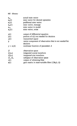 682 Glossary
Xac
x11(t)
x1(t)
xM(t)
y(t)
y(t)
y(t)
y
y = s(A)
z
Zc(w)
z.(w)
zloz2
z(t)
z(t)
actual state vector
state vector for desired operation
prefiltered state vector
state vector, message
state vector in model
state vector, noise
output of differential equation
portion of r(t) not needed for decision
transmitted signal
vector component of observation that is not needed for
decision
nonlinear function of parameter A
observation space
integrated cosine transform
integrated sine transform
subspace of observation space
output of whitening filter
gain matrix in state-variable filter (~h0(t, t))
 
