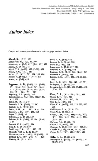 Detection, Estimation, and Modulation Theory, Part I:
Detection, Estimation, and Linear Modulation Theory. Harry L. Van Trees
Copyright © 2001 John Wiley & Sons, Inc.
ISBNs: 0-471-09517-6 (Paperback); 0-471-22108-2 (Electronic)
Author Index
Chapter and reference numbers are in brackets; page numbers follow.
Abend, K., [7-57], 629
Abramovitz, M., [2-3), 37, 109
Abramson, N., [7-7], 627; [7-8], 627, 628
Akima, H., [4-88), 278
Algaz~ V. R., [4-67], 377; [7-51], 629
Amara, R. C., [6-12], 511
Arthurs, E., [4-72], 383, 384, 399, 406
Athans, M., [6-26], 517; [7-74), 629
Austin, M., [7-9], 628
Baggeroer, A. B., [3-32], 191; [3-33],
191; [6-36), 552; [6-40]' 567; [6-43)'
573; [6-52], 586; [6-53], 505; [6-54],
586; [7-1]' 624; [7-71]' 629
Baghdady, E. J., [4-17], 246
Balakrishnan, A. V., [4-70], 383; [7-8),
627, 628
Balser, M., [4-51], 349
Barankin, E. W., [2-15], 72, 147
Bartlett, M. S., [3-28), 218
Battin, R. H., [3-11), 187; [4-54), 316
Baumert, L. D., [4-19), 246, 265
Bayes, T., [P-1), vii
Belenski, J. D., (7-65], 629
Bellman, R. E., [2-16), 82, 104; [6-30),
529
Bennett, W. R., [4-92], 394
Berg, R. S., [7-67), 629
Berlekamp, E. R., [2-25], 117,122
Bharucha-Reid, A. T., [2-2], 29
Bhattacharyya, A., [2-13), 71; [2-29), 127
Birdsall, T. G., [4-9], 246; [7-11], 628
Blasbalg, H., [7-13], 628
Bode, H. W., [6-3], 482
Booton, R. C., (6-46], 580
Boyd, D., [7-49], 628
Braverman, D., [7-8), 627, 628
Breipohl, A. M., [7-34), 628
Brennan, D. G., [4-58], 360; [4-65], 369
Brockett, R., [6-13], 511
Bryson, A. E., [6·41], 570, 573; [6-56],
612
Bucy, R. S., [6-23), 516, 543, 557, 575
Bullington, K., [4-52], 349
Bussgang, J. J., [4-82), 406; [7-12), 628;
[7-20]' 628
Cahn, C. R., [4-73), 385; [6-5), 498
Chang, T. T., [5-3], 433
Chernoff, H., [2-28], 117,121
Chu, L. J., [3-19], 193
Close, C. M., [6-27], 516, 529, 599, 600,
609
Coddington, E. A., [6-29), 529
Coles, W. J., [6·35), 543
Collins, L. D., [4-74], 388; [4-79), 400;
[4-91). 388; [6-42)' 570; [6-43]' 573;
[6-53]' 505
Corbato, F. J., [3·19), 193
Costas, J. P., [6-50], 583
Courant, R., [3·3), 180; [4-33), 314, 315
Cramer, H., [2·91, 63, 66, 71, 79, 146
Cruise, T. J., [7-63], 629; [7·76], 629
Daly, R. F., [7-31], 628
Darlington, S., (3-12], 187; (4-62), 316;
[4-87], 278
683
 