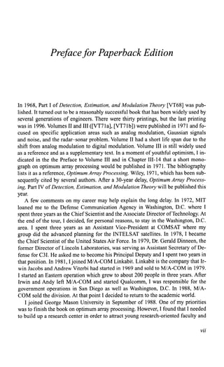 Prefacefor Paperback Edition
In 1968, Part I of Detection, Estimation, and Modulation Theory [VT68) was pub-
lished. It turned out to be a reasonably successful book that has been widely used by
several generations of engineers. There were thirty printings, but the last printing
was in 1996. Volumes II and III ([VT71a], [VT71b]) were published in 1971 and fo-
cused on specific application areas such as analog modulation, Gaussian signals
and noise, and the radar-sonar problem. Volume II had a short life span due to the
shift from analog modulation to digital modulation. Volume III is still widely used
as a reference and as a supplementary text. In a moment ofyouthful optimism, I in-
dicated in the the Preface to Volume III and in Chapter III-14 that a short mono-
graph on optimum array processing would be published in 1971. The bibliography
lists it as a reference, Optimum Array Processing, Wiley, 1971, which has been sub-
sequently cited by several authors. After a 30-year delay, Optimum Array Process-
ing, Part IV ofDetection, Estimation, and Modulation Theory will be published this
year.
A few comments on my career may help explain the long delay. In 1972, MIT
loaned me to the Defense Communication Agency in Washington, D.C. where I
spent three years as the Chief Scientist and the Associate Director ofTechnology. At
the end of the tour, I decided, for personal reasons, to stay in the Washington, D.C.
area. I spent three years as an Assistant Vice-President at COMSAT where my
group did the advanced planning for the INTELSAT satellites. In 1978, I became
the Chief Scientist ofthe United States Air Force. In 1979, Dr. Gerald Dinneen, the
former Director of Lincoln Laboratories, was serving as Assistant Secretary of De-
fense for C31. He asked me to become his Principal Deputy and I spent two years in
that position. In 1981, I joined M/A-COM Linkabit. Linkabit is the company that Ir-
win Jacobs and Andrew Viterbi had started in 1969 and sold to MIA-COM in 1979.
I started an Eastern operation which grew to about 200 people in three years. After
Irwin and Andy left MIA-COM and started Qualcomm, I was responsible for the
government operations in San Diego as well as Washington, D.C. In 1988, MIA-
COM sold the division. At that point I decided to return to the academic world.
I joined George Mason University in September of 1988. One of my priorities
was to finish the book on optimum array processing. However, I found that I needed
to build up a research center in order to attract young research-oriented faculty and
vii
 