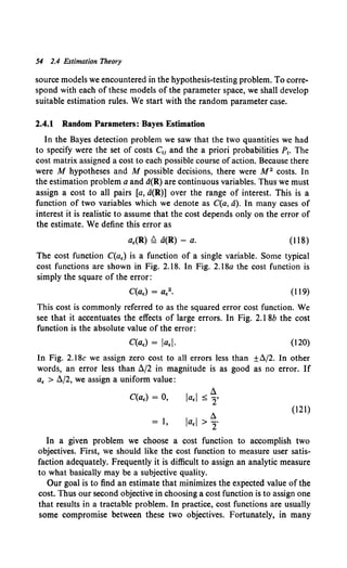 54 2.4 Estimation Theory
source models we encountered in the hypothesis-testing problem. To corre-
spond with each of these models of the parameter space, we shall develop
suitable estimation rules. We start with the random parameter case.
2.4.1 Random Parameters: Bayes Estimation
In the Bayes detection problem we saw that the two quantities we had
to specify were the set of costs C!i and the a priori probabilities P1• The
cost matrix assigned a cost to each possible course of action. Because there
were M hypotheses and M possible decisions, there were M 2 costs. In
the estimation problem aand d(R) are continuous variables. Thus we must
assign a cost to all pairs [a, a(R)] over the range of interest. This is a
function of two variables which we denote as C(a, a). In many cases of
interest it is realistic to assume that the cost depends only on the error of
the estimate. We define this error as
a.(R) ~ a(R) - a. (118)
The cost function C(a.) is a function of a single variable. Some typical
cost functions are shown in Fig. 2.18. In Fig. 2.18a the cost function is
simply the square of the error:
(119)
This cost is commonly referred to as the squared error cost function. We
see that it accentuates the effects of large errors. In Fig. 2.1 8b the cost
function is the absolute value of the error:
C(a.) = ia.i. (120)
In Fig. 2.18c we assign zero cost to all errors less than ±ll./2. In other
words, an error less than fl/2 in magnitude is as good as no error. If
a. > fl/2, we assign a uniform value:
C(a.) = 0,
!l
ia.i :::;; 2'
ll.
(121)
= l, ia.i > 2"
In a given problem we choose a cost function to accomplish two
objectives. First, we should like the cost function to measure user satis-
faction adequately. Frequently it is difficult to assign an analytic measure
to what basically may be a subjective quality.
Our goal is to find an estimate that minimizes the expected value of the
cost. Thus our second objective in choosing a cost function is to assign one
that results in a tractable problem. In practice, cost functions are usually
some compromise between these two objectives. Fortunately, in many
 
