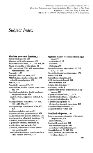 Detection, Estimation, and Modulation Theory, Part I:
Detection, Estimation, and Linear Modulation Theory. Harry L. Van Trees
Copyright © 2001 John Wiley & Sons, Inc.
ISBNs: 0-471-09517-6 (Paperback); 0-471-22108-2 (Electronic)
Subject Index
Absolute error cost function, 54
Active sonu systems, 627
Adaptive and leuning systems, 628
Additive Gaussian noise, 247,250, 378, 387
Alum, probability offalse alum, 31
AM, conventional DSB, with a residual cu-
rier component, 424
Ambiguity, 627
Ambiguity function, radu, 627
AM-DSB, demodulation with delay, 578
realizable demodulation, 576
AM/FM, 448
Amplitude, random, 349, 401
Amplitude estimation, random phase chan-
nel, 399
Amplitude modulation, double sideband,
suppressed carrier, 424
single sideband, suppressed carrier, 576,
581
Analog computer realization, 517, 519,
522-525, 534, 599
Analog message, transmission of an, 423,
626
Analog modulation system, 423
Angle modulation, pre-emphasized, 424
Angle modulation systems, optimum, 626
Angulu prolate spheroidal functions, 193
Apertures, continuous receiving, 627
A posteriori estimate, maximum, 63
Applications, state vuiables, 546
Approach, continuous Gaussian proces-
ses, sampling, 231
derivation of estimator equations using a
state variable approach, 538
Approach, Mukov proces~t-differential equa-
tion, 629
nonstructured, 12
structured, 12 ·
whitening, 290
Approximate error expressions, 39, 116,
124, 125, 264
Approximation error, mean-squue, 170
Arrays, 449, 464
Arrival time estimation, 276
ASK, incoherent channel, 399
known channel, 379
Assumption, Gaussian, 471
Astronomy, radio, 9
Asymptotic behavior of incoherent M-uy
system, 400
Asymptotically efficient, 71,445
Asymptotically efficient estimates, 276
Asymptotically Gaussian, 71
Asymptotic properties, 71
of eigenfunctions and eigenvalues, 205
Augmented eigenfunctions, 181
Augmented state-vector, 568
Bandlimited spectra, 192
Bandpass process, estimation of the center
frequency of, 626
representation, 227
Bandwidth, constraint, 282
equivalent rectangular, 491
noise bandwidth, defmition, 226
Buankin bound, 71, 147, 286
Bayes, criterion, M hypotheses, 46
two hypotheses, 24
687
 
