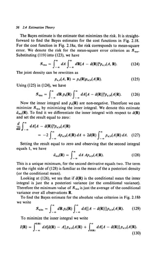 56 2.4 Estimation Theory
The Bayes estimate is the estimate that minimizes the risk. It is straight-
forward to find the Bayes estimates for the cost functions in Fig. 2.18.
For the cost function in Fig. 2.18a, the risk corresponds to mean-square
error. We denote the risk for the mean-square error criterion as .1tms·
Substituting (I 19) into (123), we have
.1tms = J:.., dA J:.., dR[A - a(R)]2p11,r(A, R). (124)
The joint density can be rewritten as
Pa.r(A, R) = Pr(R)Palr(AJR). (125)
Using (125) in (124), we have
.1tms = J:.., dRpr(R) J:.., dA[A- a(R)]2p,. 1r(AJR). (126)
Now the inner integral and Pr(R) are non-negative. Therefore we can
minimize .1tms by minimizing the inner integral. We denote this estimate
Oms(R). To find it we differentiate the inner integral with respect to a(R)
and set the result equal to zero:
~ J:.., dA[A - a(R)]2Palr(AJR)
= -2 J:.., APalr(AJR)dA + 2a(R) J:..,Palr(AJR)dA. (127)
Setting the result equal to zero and observing that the second integral
equals I, we have
(128)
This is a unique minimum, for the second derivative equals two. The term
on the right side of (128) is familiar as the mean of the a posteriori density
(or the conditional mean).
Looking at (126), we see that if a(R) is the conditional mean the inner
integral is just the a posteriori variance (or the conditional variance).
Therefore the minimum value of .1tms is just the average of the conditional
variance over all observations R.
To find the Bayes estimate for the absolute value criterion in Fig. 2.18b
we write
:R.abs = J:.., dRpr(R) I:IX) dA[JA - a(R)i1Palr(AJR). (129)
To minimize the inner integral we write
[
(R) l..,
/(R) = dA[a(R)- A]p,. 1r(AJR) + dA[A- a(R)]Palr(AJR).
-oo 4<R)
(130)
 