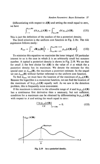 Random Parameters: Bayes Estimation 57
Differentiating with respect to a(R) and setting the result equal to zero,
we have
Jdabs{R) lao
dApalr(AIR) = dApalr(AIR).
-co ~bs!W
(131)
This is just the definition of the median of the a posteriori density.
The third criterion is the uniform cost function in Fig. 2.18c. The risk
expression follows easily:
fao [ l4unrCR) +A/2 ]
.'ltunr = dRp.(R) I - Pair(AIR) dA .
- ao 4unr(R)-A/2
(132)
To minimize this equation we maximize the inner integral. Of particular
interest to us is the case in which ~ is an arbitrarily small but nonzero
number. A typical a posteriori density is shown in Fig. 2.19. We see that
for small ~ the best choice for u(R) is the value of A at which the a
posteriori density has its maximum. We denote the estimate for this
special case as amaiR), the maximum a posteriori estimate. In the sequel
we use t1map(R) without further reference to the uniform cost function.
To find clmap we must have the location of the maximum ofPair(AIR).
Because the logarithm is a monotone function, we can find the location of
the maximum of lnpa1
.(AIR) equally well. As we saw in the detection
problem, this is frequently more convenient.
Ifthe maximum is interior to the allowable range of A and lnpa1r(AIR)
has a continuous first derivative then a necessary, but not sufficient,
condition for a maximum can be obtained by differentiating In Pa1.(AIR)
with respect to A and setting the result equal to zero:
alnpai•<AIR)I = o.
oA A~a{R)
(133)
Pair (AiR)
Fig. 2.19 An a posteriori density.
 