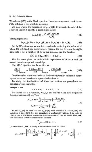 58 2.4 Estimation Theory
We refer to (133) as the MAP equation. In each case we must check to see
if the solution is the absolute maximum.
We may rewrite the expression for Pa1r(A IR) to separate the role of the
observed vector R and the a priori knowledge:
P (AIR) = Prla(RIA)pa(A), (134)
air Pr(R)
Taking logarithms,
lnpalr(AIR) = lnprla(RIA) + lnpa(A) -In Pr(R). (135)
For MAP estimation we are interested only in finding the value of A
where the left-hand side is maximum. Because the last term on the right-
hand side is not a function of A, we can consider just the function
/(A)~ lnprla(RIA) + Inpa(A). (136)
The first term gives the probabilistic dependence of R on A and the
second describes a priori knowledge.
The MAP equation can be written as
ol(A)i =olnpr1a(RIA)I +oinpa(A)i =O 037)
8A A=<i(R) 8A A=<i(R) 8A A=<i(R) •
Our discussion in the remainder ofthe book emphasizes minimum mean-
square error and maximum a posteriori estimates.
To study the implications of these two estimation procedures we
consider several examples.
Example 2. Let
i = 1, 2, ... , N. (138)
We assume that a is Gaussian, N(O, a.), and that the n, are each independent
Gaussian variables N(O, an). Then
N 1 ( (R - A)2)
Prla(RIA) = f1 _
1- - exp - '2 2 •
I= 1 V 21T On On
(139)
p.(A) = __!_ exp (- A
2
2)·
V21T a. 2aa
To find Ums(R) we need to know Palr(AIR). One approach is to find Pr(R) and
substitute it into (134), but this procedure is algebraically tedious. It is easier to
observe that p. 1r(AIR) is a probability density with respect to a for any R. Thus Pr(R)
just contributes to the constant needed to make
r.,P•I•(AIR)dA = 1. (140)
(In other words, Pr(R) is simply a normalization constant.) Thus
[( N 1 ) 1 ] { [ N J}
n----=- ----=- I (R, - A>·
(AIR) _ t=1 V21T an V21T a0 _! !=1 A2 •
Pair - (R) exp 2 2 + 2
Pr an Ua
(141)
 