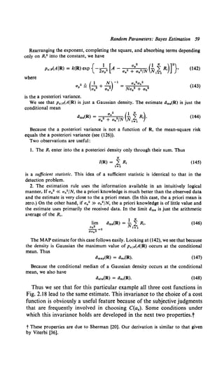 Random Parameters: Bayes Estimation 59
Rearranging the exponent, completing the square, and absorbing terms depending
only on R,2 into the constant, we have
(142)
where
(143)
is the a posteriori variance.
We see that p. 1r(AIR) is just a Gaussian density. The estimate dms(R) is just the
conditional mean
(144)
Because the a posteriori variance is not a function of R, the mean-square risk
equals the a posteriori variance (see (126)).
Two observations are useful:
1. The R, enter into the a posteriori density only through their sum. Thus
N
/(R) = 2: R, (145)
lal
is a sufficient statistic. This idea of a sufficient statistic is identical to that in the
detection problem.
2. The estimation rule uses the information available in an intuitively logical
manner. If a0 2 « an2 /N, the a priori knowledge is much better than the observed data
and the estimate is very close to the a priori mean. (In this case, the a priori mean is
zero.) On the other hand, if a.2 » an2 /N, the a priori knowledge is of little value and
the estimate uses primarily the received data. In the limit dm• is just the arithmetic
average of the R,.
(146)
The MAP estimate for this case follows easily. Looking at (142), we see that because
the density is Gaussian the maximum value of p. 1r(AIR) occurs at the conditional
mean. Thus
(147)
Because the conditional median of a Gaussian density occurs at the conditional
mean, we also have
(148)
Thus we see that for this particular example all three cost functions in
Fig. 2.18 lead to the same estimate. This invariance to the choice of a cost
function is obviously a useful feature because of the subjective judgments
that are frequently involved in choosing C(aE). Some conditions under
which this invariance holds are developed in the next two properties.t
t These properties are due to Sherman [20]. Our derivation is similar to that given
by Viterbi [36].
 
