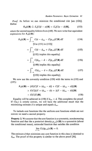 Random Parameters: Bayes Estimation 61
Proof As before we can minimize the conditional risk [see (126)].
Define
.'ltB(aiR) ~ Ea[C(a- a)iR] = Ea[C(a- a)IR], (153)
where the second equality follows from (149). We now write four equivalent
expressions for .'R.8 (aR):
.'R.a(aR) = J:oo C(a - ams - Z)Pz!r(ZR) dZ
[Use (151) in (153)]
= J:oo C(a- Oms+ Z)Pz!r(ZiR) dZ
[(152) implies this equality]
= J:oo C(ams - a - Z)pz1r(ZIR) dZ
[(149) implies this equality]
= J:oo C(ams- a+ Z)pz1r(ZR) dZ
[(152) implies this equality].
(154)
(155)
(156)
(157)
We now use the convexity condition (150) with the terms in (155) and
(157):
.1{8 (aR) = tE({C[Z + (ams - a)] + C[Z - (ams - a)]}R)
~ E{C[t(Z + (ams - a)) + !(Z - (ams - a))]R}
= E[C(Z)R]. (158)
Equality will be achieved in (I 58) if Oms = a. This completes the proof.
If C(a,) is strictly convex, we will have the additional result that the
minimizing estimate a is unique and equals ams·
To include cost functions like the uniform cost functions which are not
convex we need a second property.
Property 2. We assume that the cost function is a symmetric, nondecreasing
function and that the a posteriori density Pa!r(AR) is a symmetric (about
the conditional mean), unimodal function that satisfies the condition
lim C(X)Pa!r(xiR) = 0.
x-oo
The estimate athat minimizes any cost function in this class is identical to
Oms· The proof of this property is similar to the above proof [36].
 